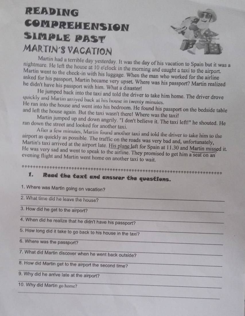 READING 
COMPREHENSION 
SIMpLE PASY 
MARTIN'S VACATION 
Martin had a terrible day yesterday. It was the day of his vacation to Spain but it was a 
nightmare. He left the house at 10 o'clock in the morning and caught a taxi to the airport. 
Martin went to the check-in with his luggage. When the man who worked for the airline 
asked for his passport, Martin became very upset. Where was his passport? Martin realized 
he didn't have his passport with him. What a disaster! 
He jumped back into the taxi and told the driver to take him home. The driver drove 
quickly and Martin arrived back at his house in twenty minutes. 
He ran into the house and went into his bedroom. He found his passport on the bedside table 
and left the house again. But the taxi wasn't there! Where was the taxi! 
Martin jumped up and down angrily. "I don't believe it. The taxi left!" he shouted. He 
ran down the street and looked for another taxi. 
After a few minutes, Martin found another taxi and told the driver to take him to the 
airport as quickly as possible. The traffic on the roads was very bad and, unfortunately, 
Martin's taxi arrived at the airport late. His plane left for Spain at 11.30 and Martin missed it. 
He was very sad and went to speak to the airline. They promised to get him a seat on an 
evening flight and Martin went home on another taxi to wait. 
1. Read the text and answer the questions. 
_ 
1. Where was Martin going on vacation? 
_ 
2. What time did he leave the house? 
_ 
3. How did he get to the airport? 
_ 
4. When did he realize that he didn't have his passport? 
_ 
5. How long did it take to go back to his house in the taxi? 
6. Where was the passport? 
_ 
_ 
7. What did Martin discover when he went back outside? 
_ 
8. How did Martin get to the airport the second time? 
_ 
9. Why did he arrive late at the airport? 
10. Why did Martin go home? 
_