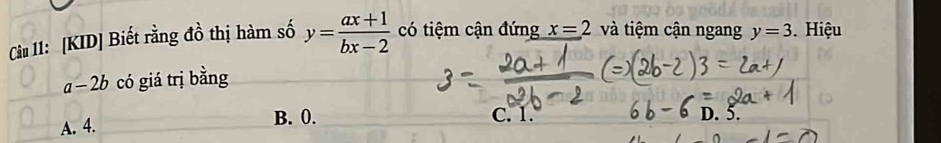 Cầu 11: [KID] Biết rằng đồ thị hàm số y= (ax+1)/bx-2  có tiệm cận đứng x=2 và tiệm cận ngang y=3. Hiệu
1 -2b có gi trị bằng
A. 4. B. 0. C. 1. D. 5.