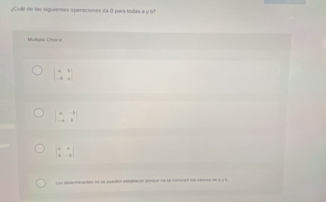 ¿Cuál de las siguientes operaciones da 0 para todas a y b?
Multiple Choice
beginvmatrix a&b -b&aendvmatrix
beginvmatrix a&-b -a&bendvmatrix
beginvmatrix a&a b&-bendvmatrix
Los determinantes no se pueden establecer porque no se conocen los valores de a y b.