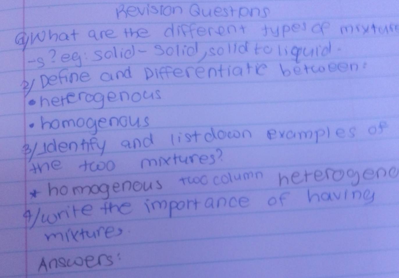 Bevision Questons
③What are the different types of moxture
-s? eg: solid-solid, solld to liquidl.
② Define and Differentiatie between?
hererogenous
homogenous
B/ldentfy and listdocon examples of
the twoo mixtures?
*homogenous two column hererogend
write the importance of having
mixtures.
Answers: