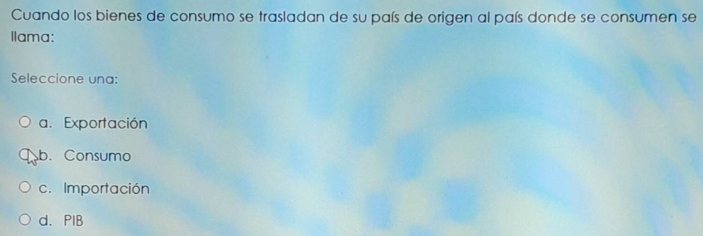 Cuando los bienes de consumo se trasladan de su país de origen al país donde se consumen se
Ilama:
Seleccione una:
a. Exportación
b. Consumo
c. Importación
d. PIB