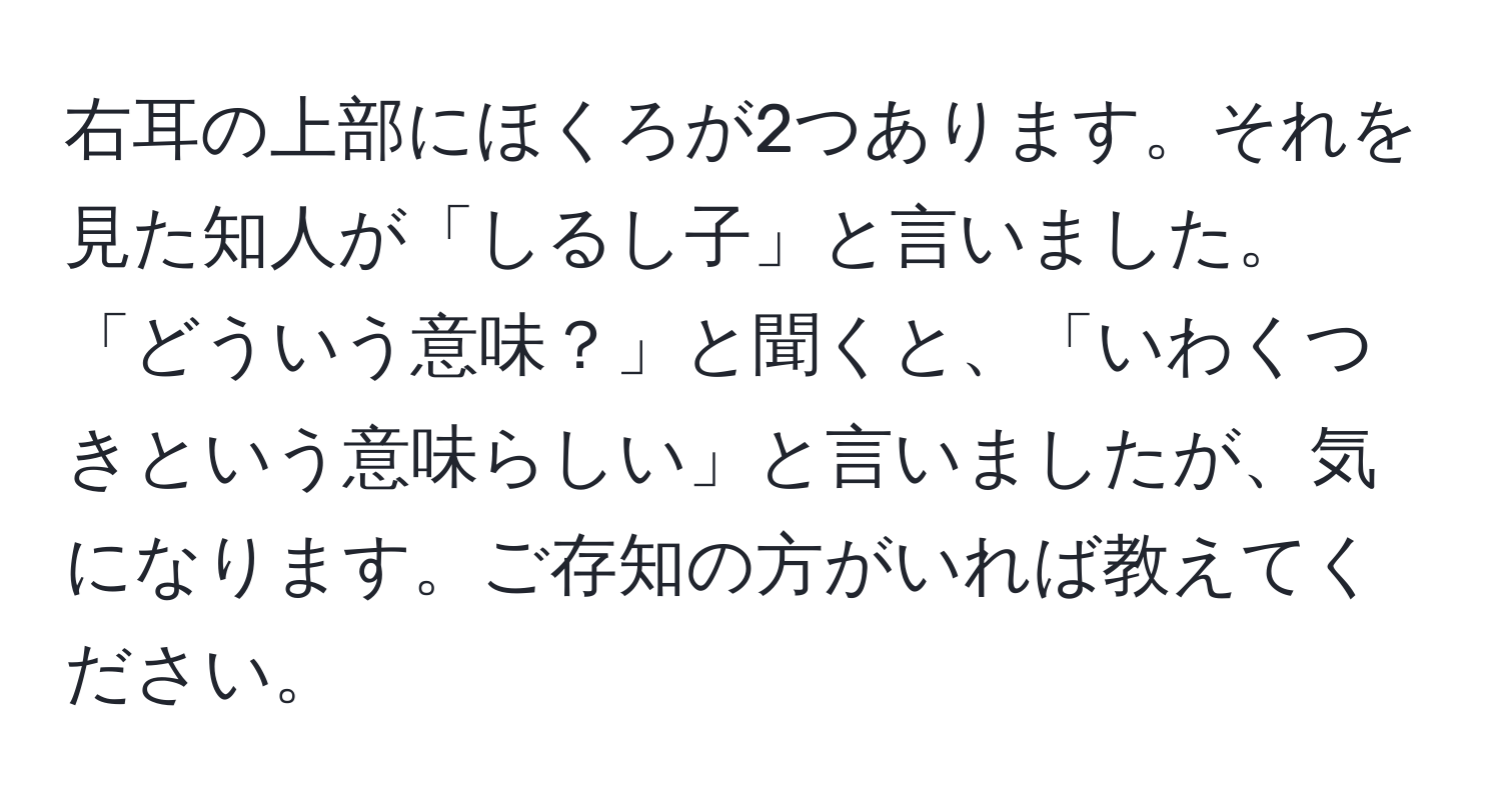 右耳の上部にほくろが2つあります。それを見た知人が「しるし子」と言いました。「どういう意味？」と聞くと、「いわくつきという意味らしい」と言いましたが、気になります。ご存知の方がいれば教えてください。