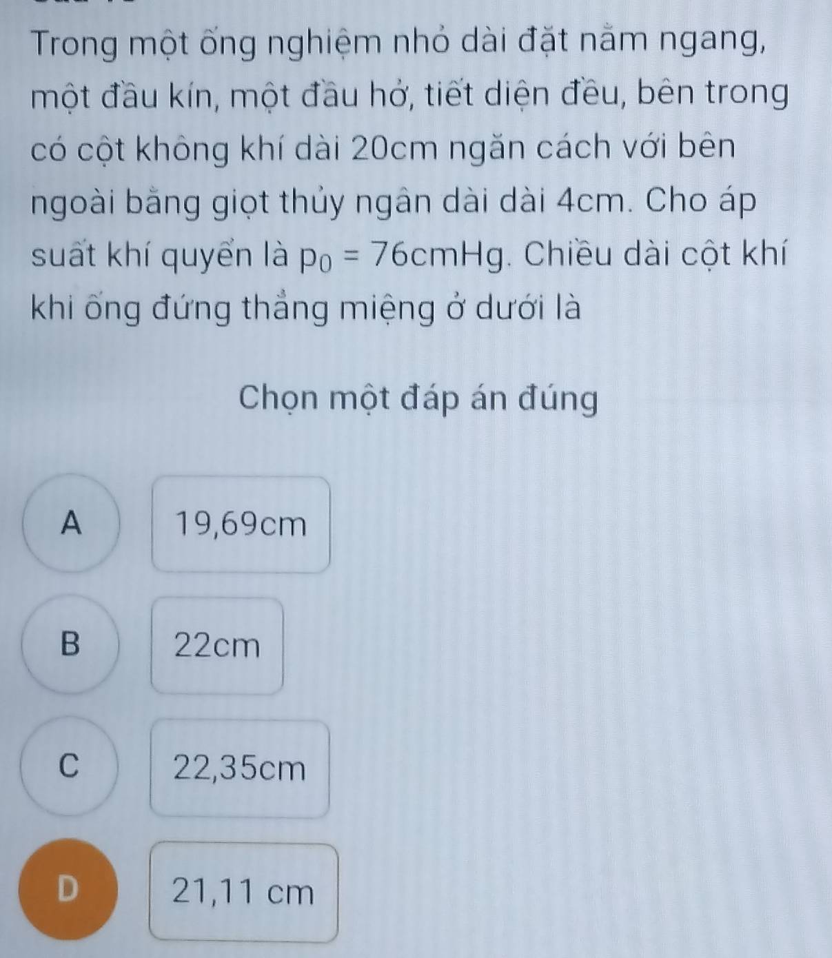 Trong một ống nghiệm nhỏ dài đặt nằm ngang,
một đầu kín, một đầu hở, tiết diện đều, bên trong
có cột không khí dài 20cm ngăn cách với bên
ngoài bằng giọt thủy ngân dài dài 4cm. Cho áp
suất khí quyển là p_0=76cmHg. Chiều dài cột khí
khi ống đứng thẳng miệng ở dưới là
Chọn một đáp án đúng
A 19,69cm
B 22cm
C 22,35cm
D 21,11 cm