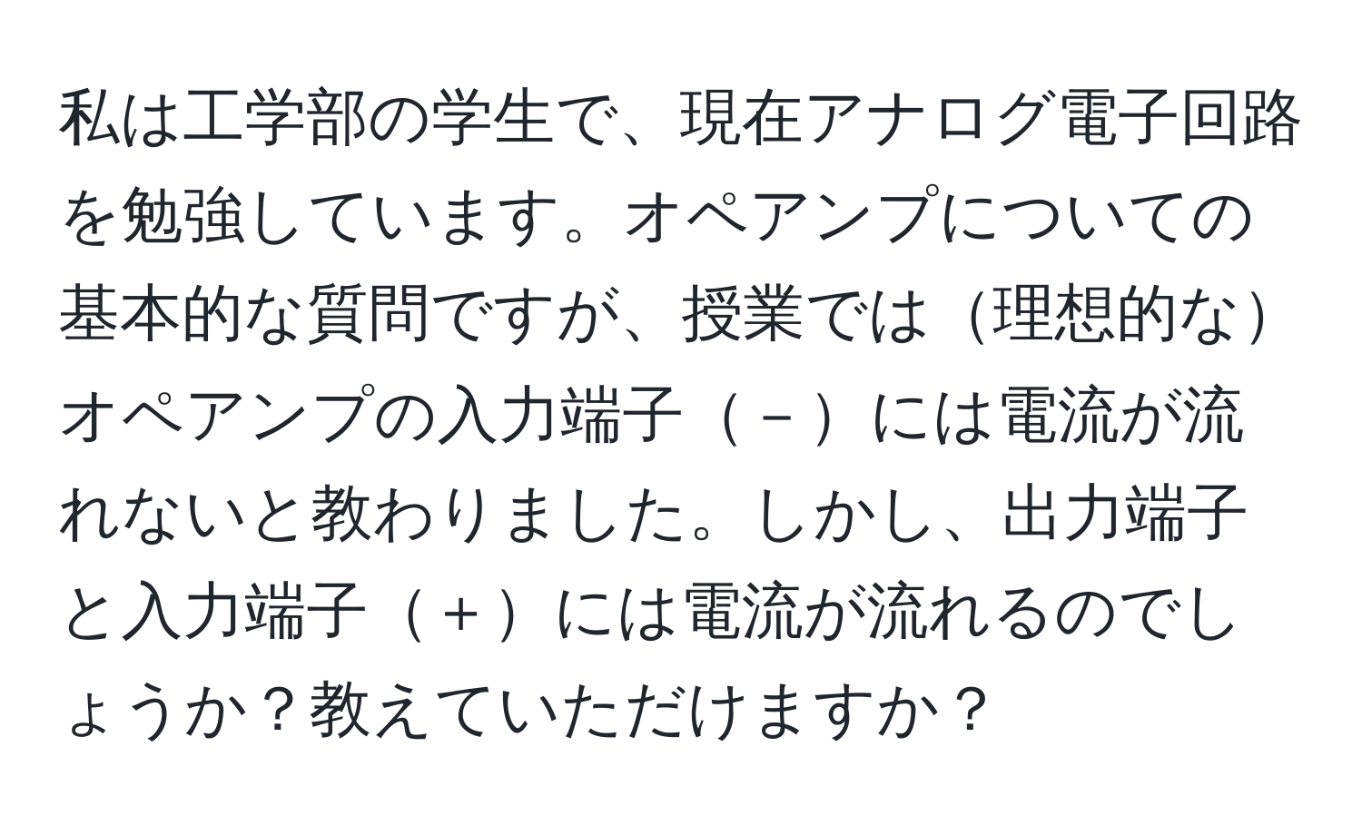 私は工学部の学生で、現在アナログ電子回路を勉強しています。オペアンプについての基本的な質問ですが、授業では理想的なオペアンプの入力端子－には電流が流れないと教わりました。しかし、出力端子と入力端子＋には電流が流れるのでしょうか？教えていただけますか？