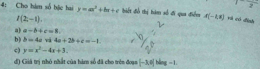 frac  
4: Cho hàm số bậc hai y=ax^2+bx+c biết đồ thị hàm số đi qua điểm A(-1;8) và có đỉnh
I(2;-1).
a) a-b+c=8.
b) b=4a và 4a+2b+c=-1.
c) y=x^2-4x+3.
d) Giá trị nhỏ nhất của hàm số đã cho trên đoạn [-3;0] bằng -1.