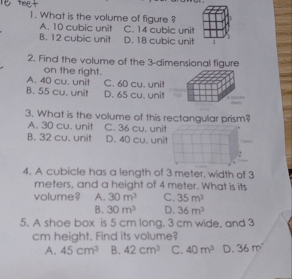 What is the volume of figure ?
A. 10 cubic unit C. 14 cubic unit
B. 12 cubic unit D. 18 cubic unit
2. Find the volume of the 3 -dimensional figure
on the right.
A. 40 cu. unit C. 60 cu. unit
B. 55 cu. unit D. 65 cu. unit
3. What is the volume of this rectangular prism?
A. 30 cu. unit C. 36 cu. unit
B. 32 cu. unit D. 40 cu. unit 3Ler s
4. A cubicle has a length of 3 meter, width of 3
meters, and a height of 4 meter. What is its
volume? A. 30m^3 C. 35m^3
B. 30m^3 D. 36m^3
5. A shoe box is 5 cm long, 3 cm wide, and 3
cm height. Find its volume?
A. 45cm^3 B. 42cm^3 C. 40m^3 D. 36m^-