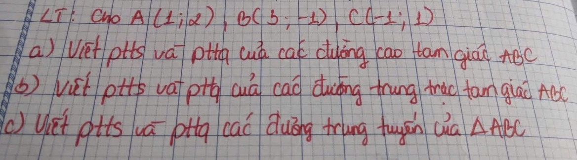 angle T 1. Cho A(1;2), B(3;-1), C(-1;1)
a) viet ptts va otg cuá cat cluyong cao tan giád ABC
() vit ptte vat pih cuá cao duǐng trung trao tam glao ABC
() Uiet gtts uá pttg caó Quóng trung fuyān (ia △ ABC