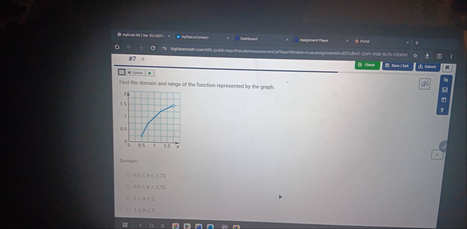 myEvolv NX | Ver. 10.1.0575. myPascoConnect Dashboard
Assignment Player * Portal
bigideasmath.com/MRL/public/app/#/student/assessment;isPlayerWindow=true;assignmentId=d37cdb42-2269-41d8-8c7b-01089d
i Save / Exit Submit
□ Check
= Listen i
Find the domain and range of the function represented by the graph.
<
Domain :
 0.5≤ x≤ 1.75
0.5
1
1≤ x≤ 2