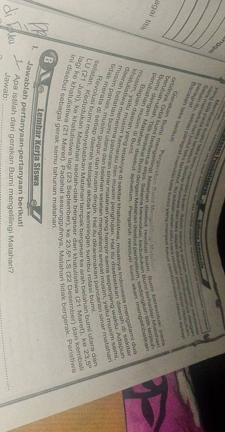 Péašán Pembelajarán
perkialan eformial vong depa diperpien dan less nandkal Ecbetum membece (barya bande canoen merra 
Membaca suatu teks tentu memiliki tujuan. Satah satunya adalah mangetahui informasi
Co   e r 
yang ada pada teks fersebut. Seliap informasi dari teks dapat diketahui pembacanya dangar
cara menerka dari judul teks tersebut. Itu adalah salah satu carə mudah yong dapat ditakukan
Bacalah teks berikut paragraf
Selain itu, setiap paragraf memiliki kata kunci yang menjadi fokus pembahasan datam setian
Gerakan Bumi mengelilingi Matahari disebut revolusi bumi. Bumi berevolusi pada
orbitnya. Orbit bumi berbentuk elips. Selama berevolusi. kedudukan Bumi terhadap Matahari
Pergerakan Bumi Mengelllingl Metahar
berubah-ubah. Titik terdekat Bumi dengan Matahari disebut perihelium, sedangkan titik terjauh
agai titil
Bumi dengan Matahari disebut aphelium. Pengaruh revolusi bumi akan mengakibatkan
perubahan musim di Bumi
Bagian daerah yang letaknya di sekitar khatulistiwa, misalnya Indonesia mengalami dua
musim, yaitu musim kemarau dan musim penghujan. Hal Itu disebabkan daerah di sekitar
khatulistiwa menerima pancaran sinar matahari yang hampir sama sepanjang waktu. Adapun
daerah belahan bumi utara dan belahan selatan mengalami empat musim, yaitu musim semi,
musim panas, musim gugur, dan musim dingin. Hal itu dikarenakan pancaran sinar matahari
tidak merata di setiap daerah sebagai akibat kemiringan sumbu rotasi bumi
Revolusi bumi menyebabkan Matahari tampak bergeser ke arah belahan bumi utara dan
selatan. Kedudukan Matahari seolah-olah bergeser dari khatulistiwa (21 Maret), ke
23,5°
LU (21 Juní), ke khatulistiwa lagi (23 September), ke 23,5° LS (22 Desember) dan kembali
lagi ke khatulistiwa (21 Maret). Padahal sesungguhn atahari tidak bergerak. Peristiwa
ini disebut sebagai gerak semu tahunan matahari.
B
I.
Lembar Kerja Siswa
Jawablah pertanyaan-pertanyaan berikut!
1 Apa istilah dari gerakan Bumi mengelilingi Matahari?
Au Jawab:_