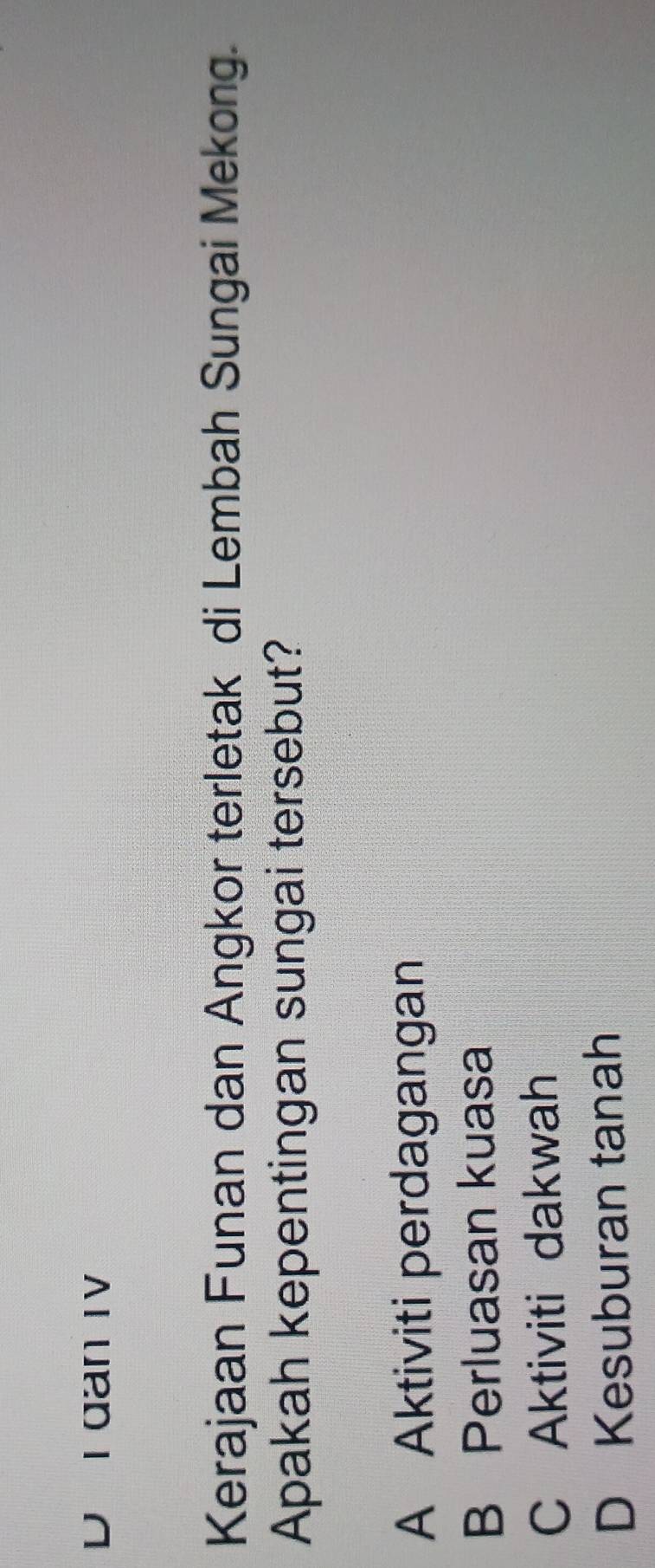 D I dan IV
Kerajaan Funan dan Angkor terletak di Lembah Sungai Mekong.
Apakah kepentingan sungai tersebut?
A Aktiviti perdagangan
B Perluasan kuasa
C Aktiviti dakwah
D Kesuburan tanah