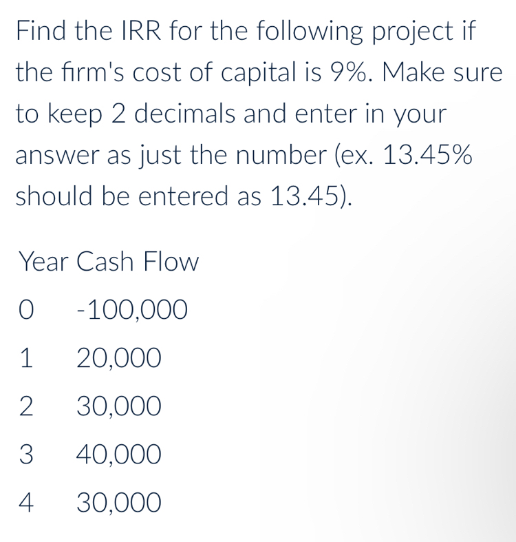 Find the IRR for the following project if
the firm's cost of capital is 9%. Make sure
to keep 2 decimals and enter in your
answer as just the number (ex. 13.45%
should be entered as 13.45).
Year Cash Flow
0 -100,000
1 20,000
2 30,000
3 40,000
4 30,000