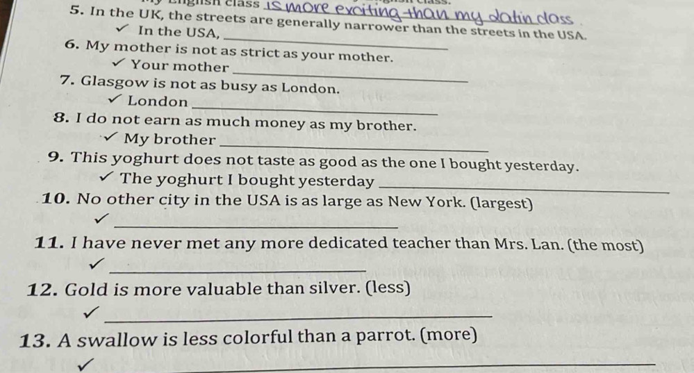 Englsh clas 
5. In the UK, the streets are generally narrower than the streets in the USA. 
_ 
I In the USA, 
6. My mother is not as strict as your mother. 
_ 
Your mother 
7. Glasgow is not as busy as London. 
_ 
London 
8. I do not earn as much money as my brother. 
My brother_ 
9. This yoghurt does not taste as good as the one I bought yesterday. 
The yoghurt I bought yesterday_ 
10. No other city in the USA is as large as New York. (largest) 
_ 
11. I have never met any more dedicated teacher than Mrs. Lan. (the most) 
_ 
12. Gold is more valuable than silver. (less) 
_ 
13. A swallow is less colorful than a parrot. (more) 
_