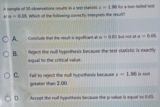 A sample of 50 observations results in a test statistic z=1.96 for a two-tailed test
at alpha =0.05. Which of the following correctly interprets the result?
A. Conclude that the result is significant at alpha =0.01 but not at a=0.05.
B. Reject the null hypothesis because the test statistic is exactly
equal to the critical value.
C. Fail to reject the null hypothesis because z=1.96 is not
greater than 2.00.
D. Accept the null hypothesis because the p -value is equal to 0.05.