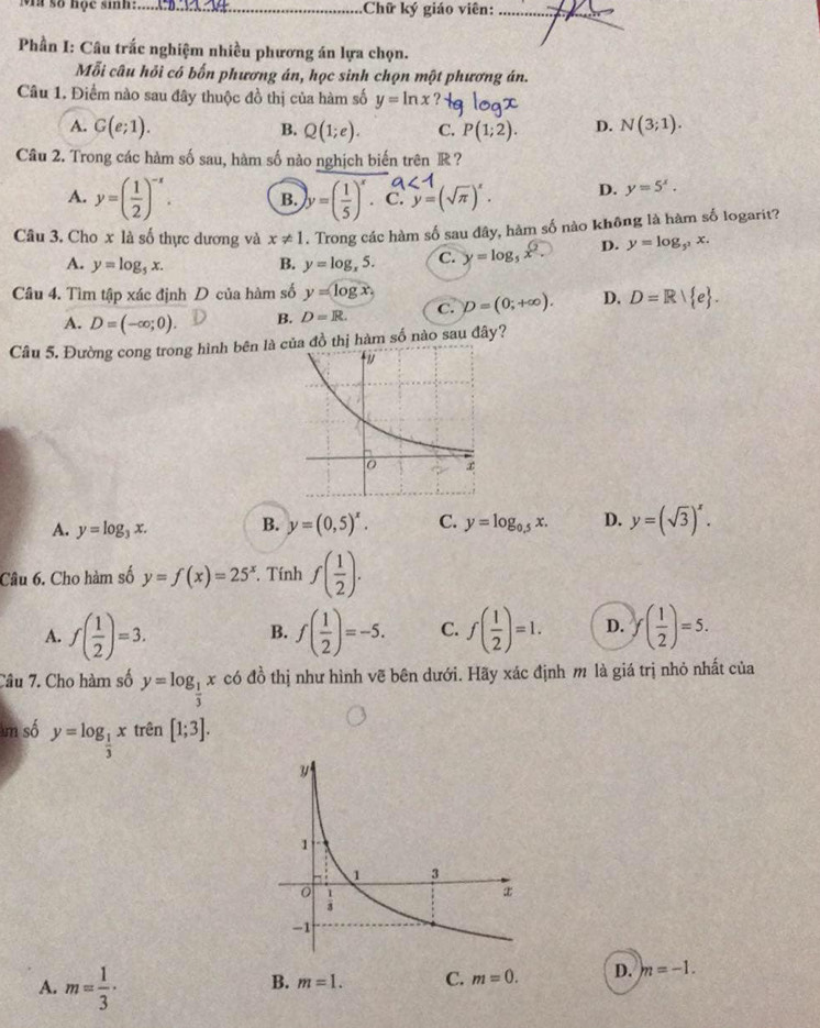 số học sinh:._ Chữ ký giáo viên:_
Phần I: Câu trắc nghiệm nhiều phương án lựa chọn.
Mỗi câu hỏi có bốn phương án, học sinh chọn một phương án.
Câu 1. Điểm nào sau đây thuộc đồ thị của hàm số y=ln x
A. G(e;1). B. Q(1;e). C. P(1;2). D. N(3;1).
Câu 2. Trong các hàm số sau, hàm số nào nghịch biến trên R ?
∠ 1
A. y=( 1/2 )^-x. B. y=( 1/5 )^x. C. y=(sqrt(π ))^x. D. y=5^x.
Câu 3. Cho x là số thực dương và x!= 1. Trong các hàm số sau dây, hàm số nào không là hàm số logarit?
A. y=log _5x. B. y=log _x5. C. y=log _5x^2. D. y=log _5^2x.
Câu 4. Tìm tập xác định D của hàm số y=log x D=(0;+∈fty ). D. D=R e .
A. D=(-∈fty ;0). B. D=R. C.
Câu 5. Đường cong trong hình bên là a đồ thị hàm số nào sau đây?
A. y=log _3x. B. y=(0,5)^x. C. y=log _0.5x. D. y=(sqrt(3))^x.
Câu 6. Cho hàm số y=f(x)=25^x. Tính f( 1/2 ).
A. f( 1/2 )=3. f( 1/2 )=-5. C. f( 1/2 )=1. D. f( 1/2 )=5.
B.
Câu 7. Cho hàm số y=log _ 1/3 x có đồ thị như hình vẽ bên dưới. Hãy xác định m là giá trị nhỏ nhất của
am số y=log _ 1/3 x trên [1;3].
A. m= 1/3 ·
B. m=1. C. m=0. D. m=-1.