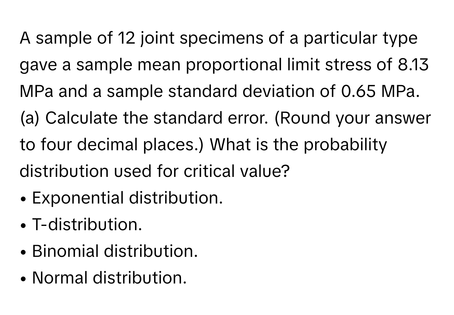 A sample of 12 joint specimens of a particular type gave a sample mean proportional limit stress of 8.13 MPa and a sample standard deviation of 0.65 MPa. 
(a) Calculate the standard error. (Round your answer to four decimal places.) What is the probability distribution used for critical value?
• Exponential distribution.
• T-distribution.
• Binomial distribution.
• Normal distribution.