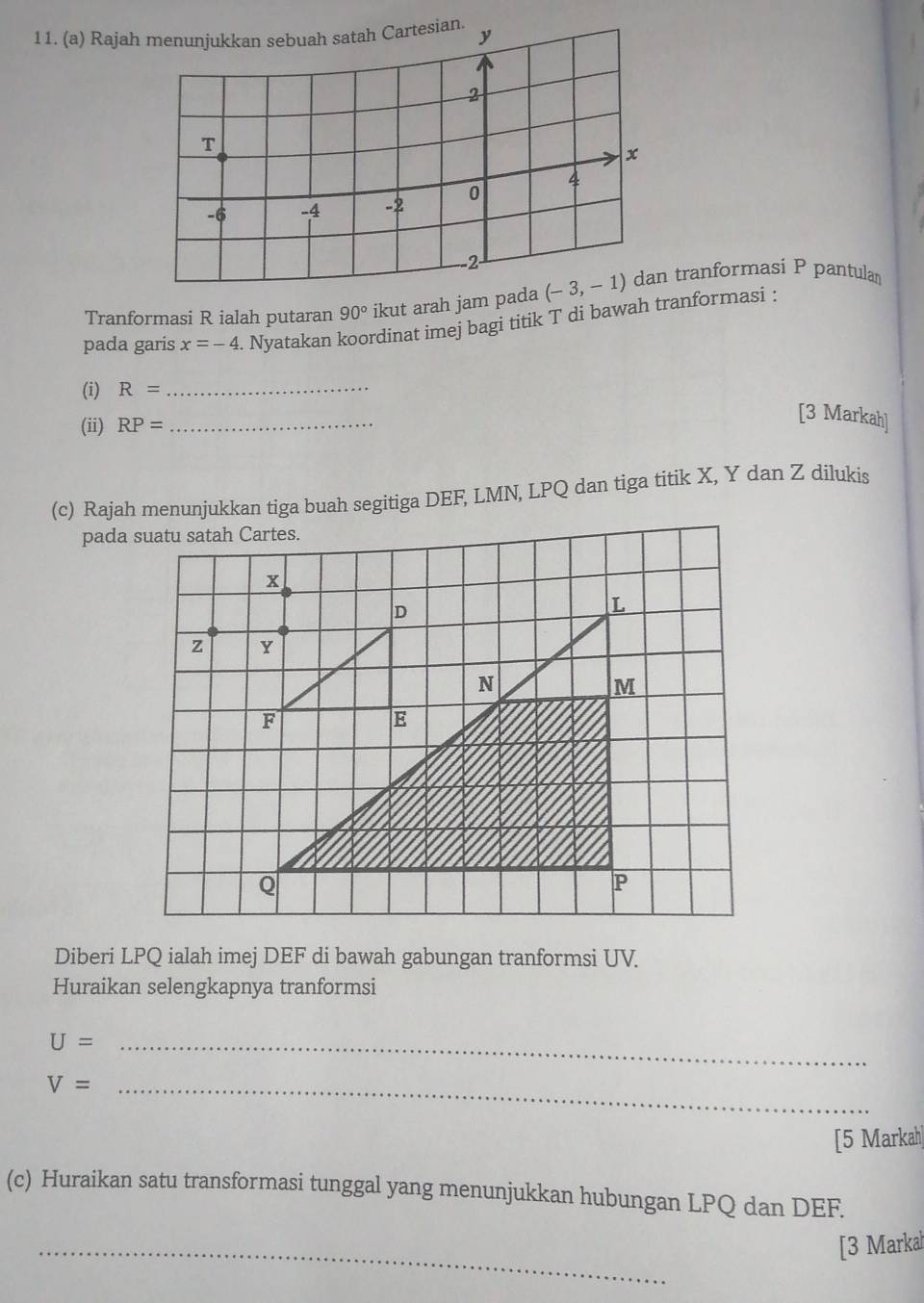 Rajah 
Tranformasi R ialah putaran 90° ikut arah jam pada (-3,-1) tranformasi P pantulan 
pada garis x=-4. Nyatakan koordinat imej bagi titik T di bawah tranformasi : 
(i) R= _ 
(ii) RP= _ 
[3 Markah] 
(c) Rajah menunjukkan tiga buah segitiga DEF, LMN, LPQ dan tiga titik X, Y dan Z dilukis 
pada suatu satah Cartes.
z
Diberi LPQ ialah imej DEF di bawah gabungan tranformsi UV. 
Huraikan selengkapnya tranformsi 
_ U=
V= _ 
[5 Markah| 
(c) Huraikan satu transformasi tunggal yang menunjukkan hubungan LPQ dan DEF. 
_ 
[3 Markal