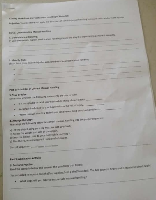 Activity Worksheet: Cocrect Manual Handling of Materiair 
_ 
Objective: To understand and apply the principles of correst manual handling to ensure safety and prevers inume. 
Part 1: Underständing Manual Handling 
_ 
1. Define Manual Handling In your own words, explain what manual handling means and why it is important tn perform it corentle 
_ 
2. Identify Risks 
_ 
List at least three risks or injuries associated with incorrect manual handling. 
_ 
_ 
Part 2: Principles of Correct Manual Handling 
3. True or False 
Determine whether the following statements are true or false:_ 
_ 
It is acceptable to twist your body while lifting a heavy object. 
Keeping a load close to your body reduces the risk of injury._ 
Proper manual handling techniques can prevent long-term back problems. 
4. Arrange the Steps 
Rearrange the following steps for correct manual handling into the proper sequence: 
a) Lift the object using your leg muscles, not your back. 
b) Assess the weight and size of the object. 
c) Keep the object close to your body while carrying it. 
d) Plan the route and ensure it is clear of obstacies. 
Correct Sequence. 
_ 
_ 
_ 
_ 
Part 3: Application Activity 
S. Scenario Practice 
Read the scenario below and answer the questions that follow: 
You are asked to move a box of office supplies from a shelf to a desk. The box appears heavy and is located at chest height. 
_What steps will you take to ensure safe manual handling?