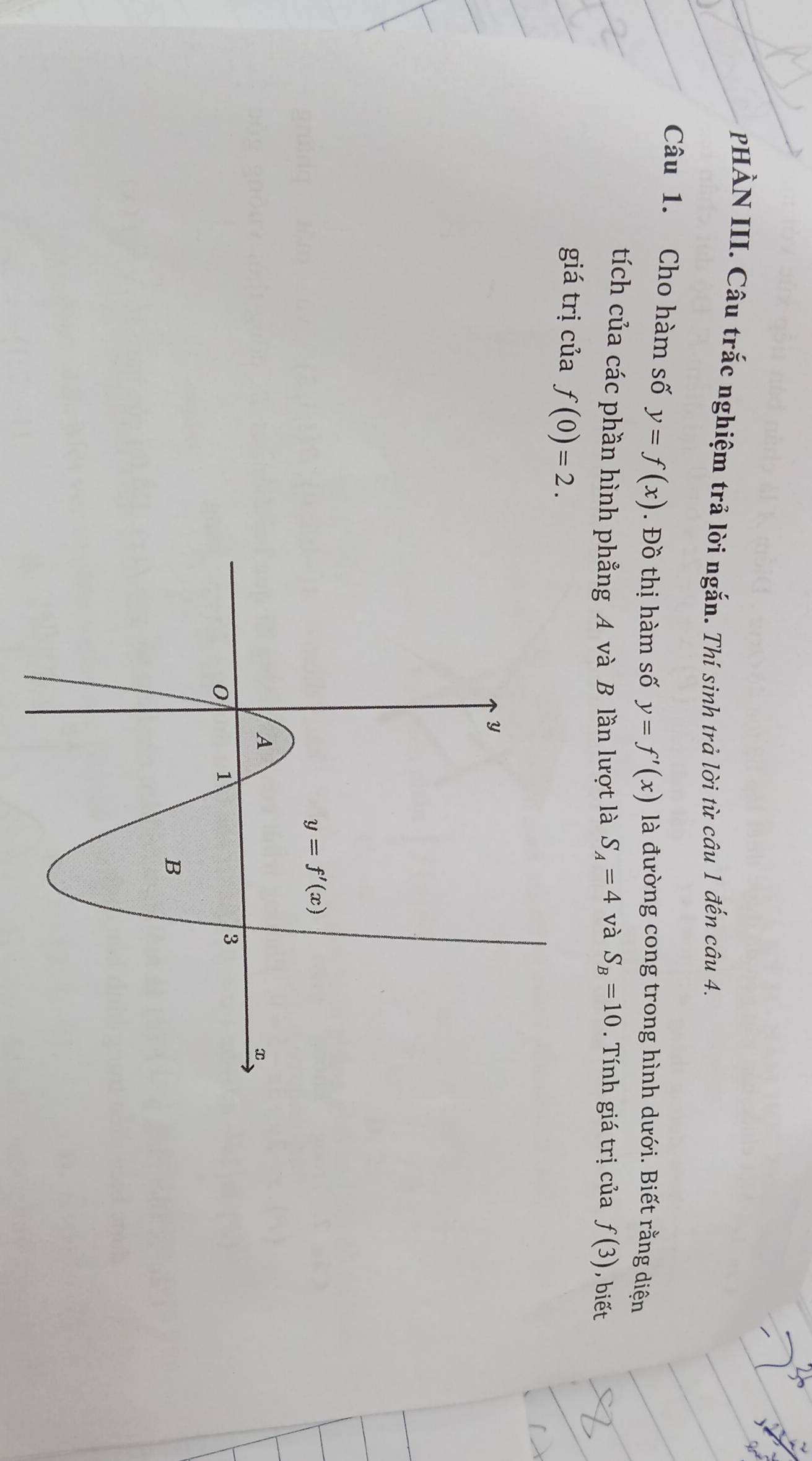 PHÀN III. Câu trắc nghiệm trả lời ngắn. Thí sinh trả lời từ câu 1 đến câu 4.
Câu 1. Cho hàm số y=f(x). Đồ thị hàm số y=f'(x) là đường cong trong hình dưới. Biết rằng diện
tích của các phần hình phẳng A và B lần lượt là S_A=4 và S_B=10. Tính giá trị của f(3) , biết
giá trị của f(0)=2.