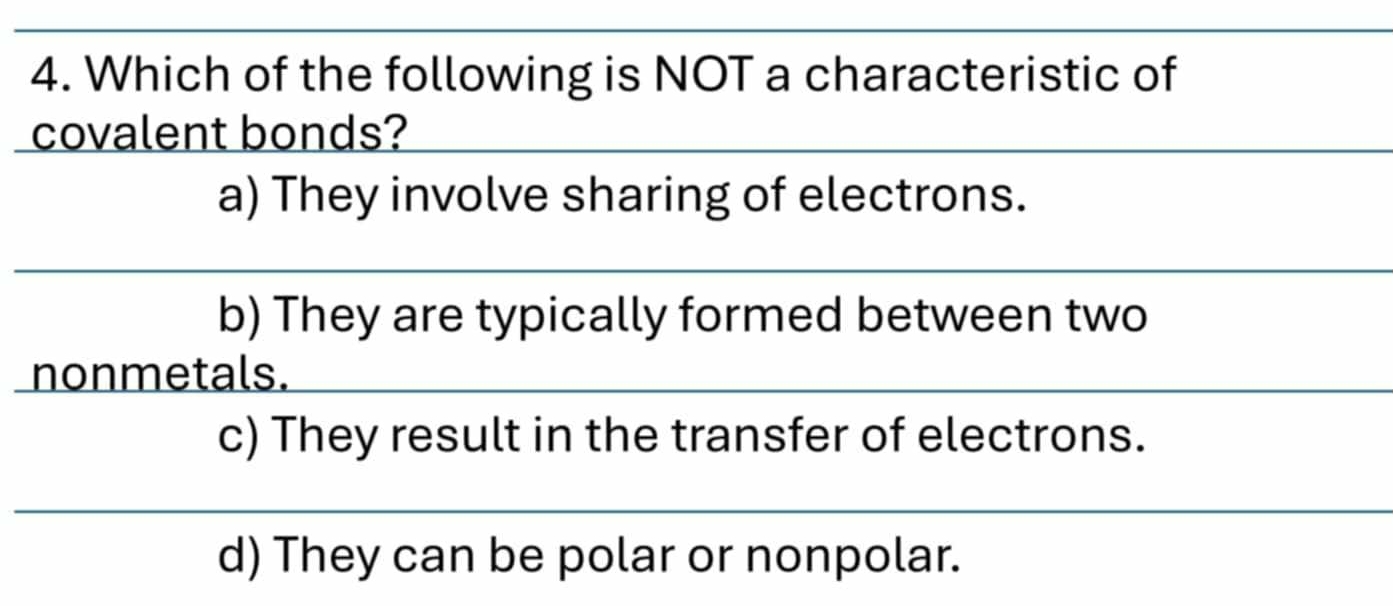 Which of the following is NOT a characteristic of
covalent bonds?
a) They involve sharing of electrons.
b) They are typically formed between two
nonmetals.
c) They result in the transfer of electrons.
d) They can be polar or nonpolar.