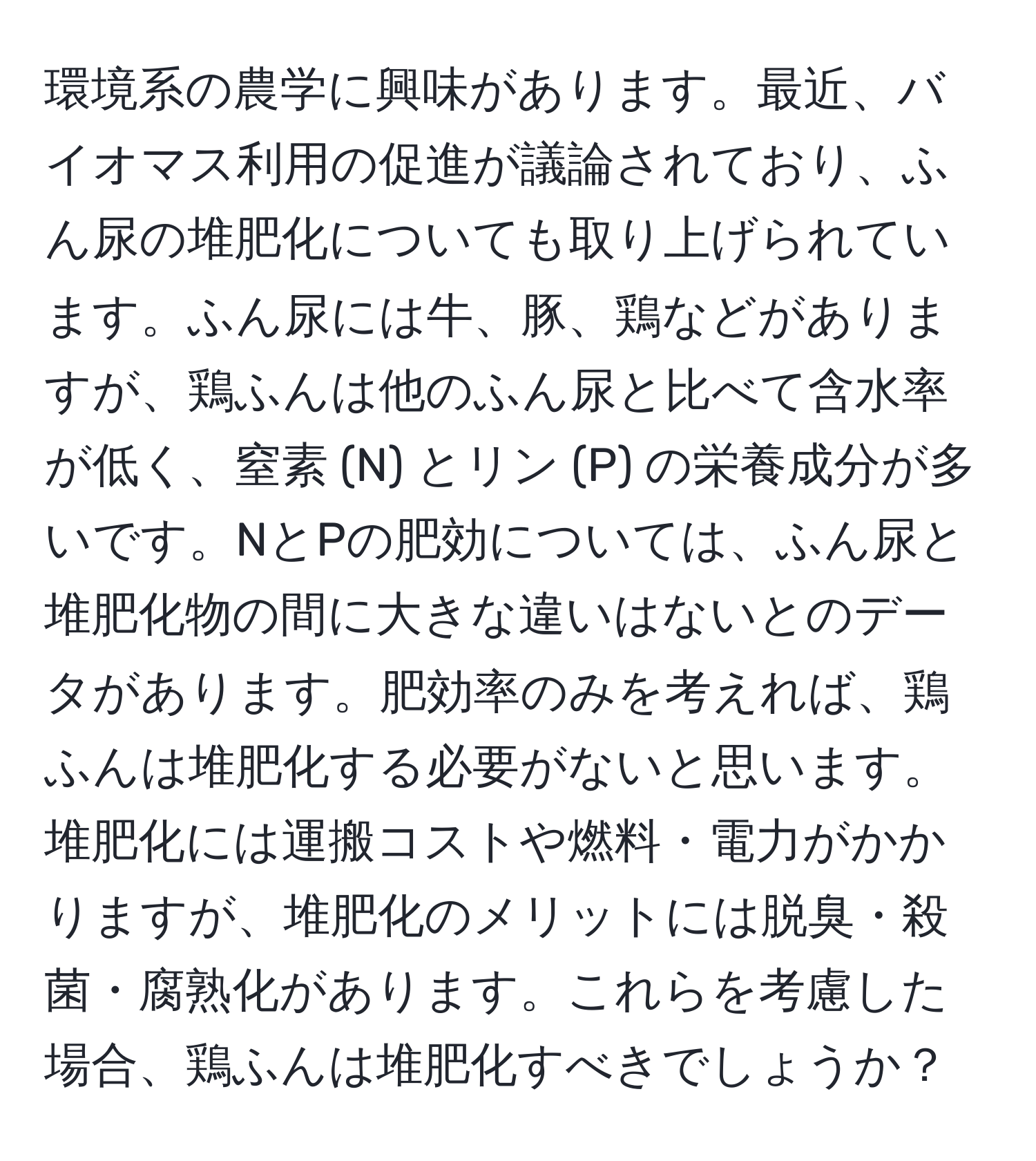 環境系の農学に興味があります。最近、バイオマス利用の促進が議論されており、ふん尿の堆肥化についても取り上げられています。ふん尿には牛、豚、鶏などがありますが、鶏ふんは他のふん尿と比べて含水率が低く、窒素 (N) とリン (P) の栄養成分が多いです。NとPの肥効については、ふん尿と堆肥化物の間に大きな違いはないとのデータがあります。肥効率のみを考えれば、鶏ふんは堆肥化する必要がないと思います。堆肥化には運搬コストや燃料・電力がかかりますが、堆肥化のメリットには脱臭・殺菌・腐熟化があります。これらを考慮した場合、鶏ふんは堆肥化すべきでしょうか？