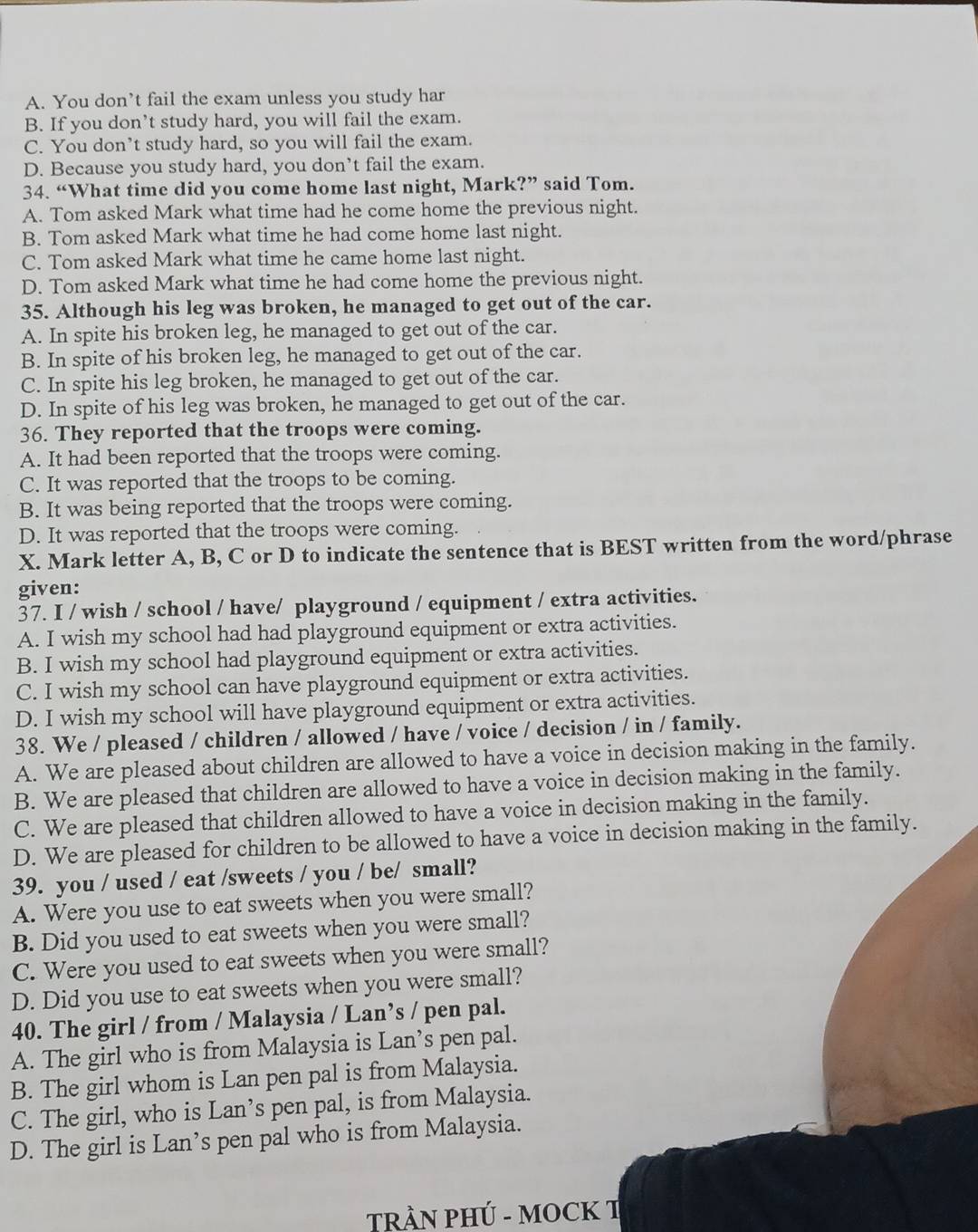 A. You don’t fail the exam unless you study har
B. If you don’t study hard, you will fail the exam.
C. You don’t study hard, so you will fail the exam.
D. Because you study hard, you don’t fail the exam.
34. “What time did you come home last night, Mark?” said Tom.
A. Tom asked Mark what time had he come home the previous night.
B. Tom asked Mark what time he had come home last night.
C. Tom asked Mark what time he came home last night.
D. Tom asked Mark what time he had come home the previous night.
35. Although his leg was broken, he managed to get out of the car.
A. In spite his broken leg, he managed to get out of the car.
B. In spite of his broken leg, he managed to get out of the car.
C. In spite his leg broken, he managed to get out of the car.
D. In spite of his leg was broken, he managed to get out of the car.
36. They reported that the troops were coming.
A. It had been reported that the troops were coming.
C. It was reported that the troops to be coming.
B. It was being reported that the troops were coming.
D. It was reported that the troops were coming.
X. Mark letter A, B, C or D to indicate the sentence that is BEST written from the word/phrase
given:
37. I / wish / school / have/ playground / equipment / extra activities.
A. I wish my school had had playground equipment or extra activities.
B. I wish my school had playground equipment or extra activities.
C. I wish my school can have playground equipment or extra activities.
D. I wish my school will have playground equipment or extra activities.
38. We / pleased / children / allowed / have / voice / decision / in / family.
A. We are pleased about children are allowed to have a voice in decision making in the family.
B. We are pleased that children are allowed to have a voice in decision making in the family.
C. We are pleased that children allowed to have a voice in decision making in the family.
D. We are pleased for children to be allowed to have a voice in decision making in the family.
39. you / used / eat /sweets / you / be/ small?
A. Were you use to eat sweets when you were small?
B. Did you used to eat sweets when you were small?
C. Were you used to eat sweets when you were small?
D. Did you use to eat sweets when you were small?
40. The girl / from / Malaysia / Lan’s / pen pal.
A. The girl who is from Malaysia is Lan’s pen pal.
B. The girl whom is Lan pen pal is from Malaysia.
C. The girl, who is Lan’s pen pal, is from Malaysia.
D. The girl is Lan’s pen pal who is from Malaysia.
TRÀN PHÚ - MOCK T