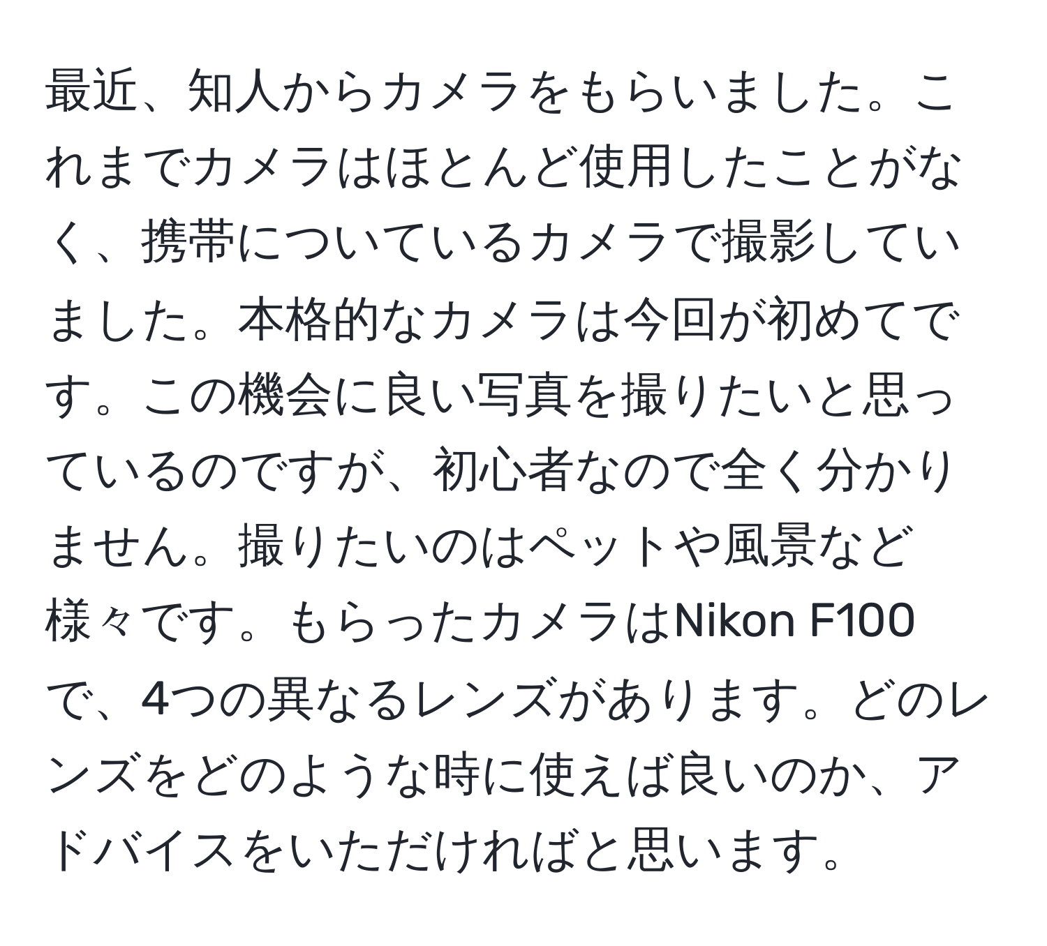 最近、知人からカメラをもらいました。これまでカメラはほとんど使用したことがなく、携帯についているカメラで撮影していました。本格的なカメラは今回が初めてです。この機会に良い写真を撮りたいと思っているのですが、初心者なので全く分かりません。撮りたいのはペットや風景など様々です。もらったカメラはNikon F100で、4つの異なるレンズがあります。どのレンズをどのような時に使えば良いのか、アドバイスをいただければと思います。