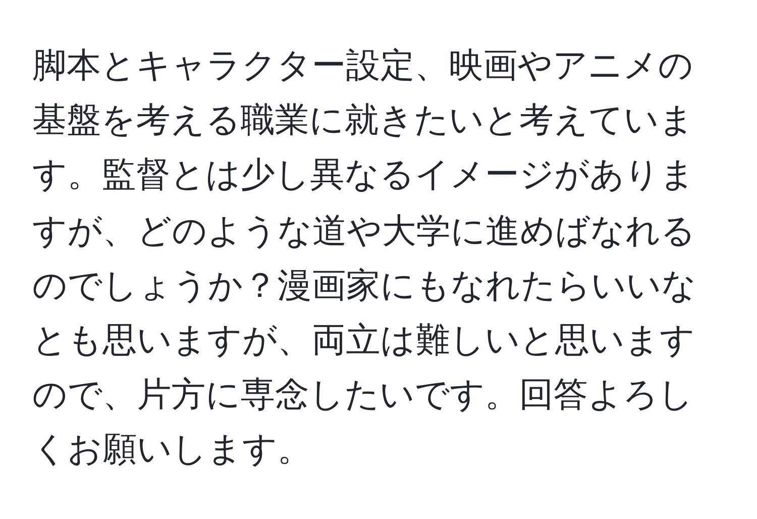 脚本とキャラクター設定、映画やアニメの基盤を考える職業に就きたいと考えています。監督とは少し異なるイメージがありますが、どのような道や大学に進めばなれるのでしょうか？漫画家にもなれたらいいなとも思いますが、両立は難しいと思いますので、片方に専念したいです。回答よろしくお願いします。