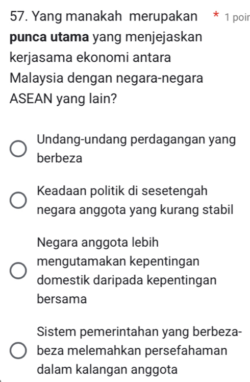 Yang manakah merupakan * 1 poir
punca utama yang menjejaskan
kerjasama ekonomi antara
Malaysia dengan negara-negara
ASEAN yang lain?
Undang-undang perdagangan yang
berbeza
Keadaan politik di sesetengah
negara anggota yang kurang stabil
Negara anggota lebih
mengutamakan kepentingan
domestik daripada kepentingan
bersama
Sistem pemerintahan yang berbeza-
beza melemahkan persefahaman
dalam kalangan anggota