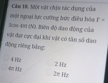 Một vật chịu tác dụng của
một ngoại lực cưỡng bức điều hòa F=
5cos 4πt (N). Biên độ dao động của
vật đạt cực đại khi vật có tần số dao
động riêng bằng:
4 Hz 2 Hz
4π Hz 2π Hz