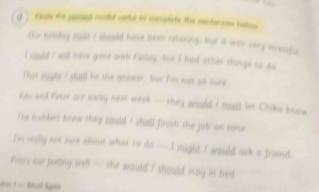 ) Cimie the sorrest modal verbe to camplete the santeness below 
Gur heliday must I should have been relaxing, but it was very stressful 
I cauld I will have gone with Firlay, but I had other things to do 
That eight I shall be the answer, but Pm not so sure 
Ken and Peter are away next week - they would I must let Chika know 
The builders knew they could ! shall finish the job on time . 
I'm really not sure about what to dsigma =1 might I would ask a friend. 
Bri's not feeling well — she would I should say in bed 
j Wird fyrs