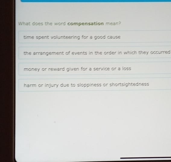 What does the word compensation mean?
time spent volunteering for a good cause
the arrangement of events in the order in which they occurred
money or reward given for a service or a loss
harm or injury due to sloppiness or shortsightedness