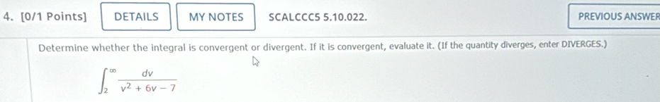 DETAILS MY NOTES SCALCCC5 5.10.022. PREVIOUS ANSWER 
Determine whether the integral is convergent or divergent. If it is convergent, evaluate it. (If the quantity diverges, enter DIVERGES.)
∈t _2^((∈fty)frac dv)v^2+6v-7