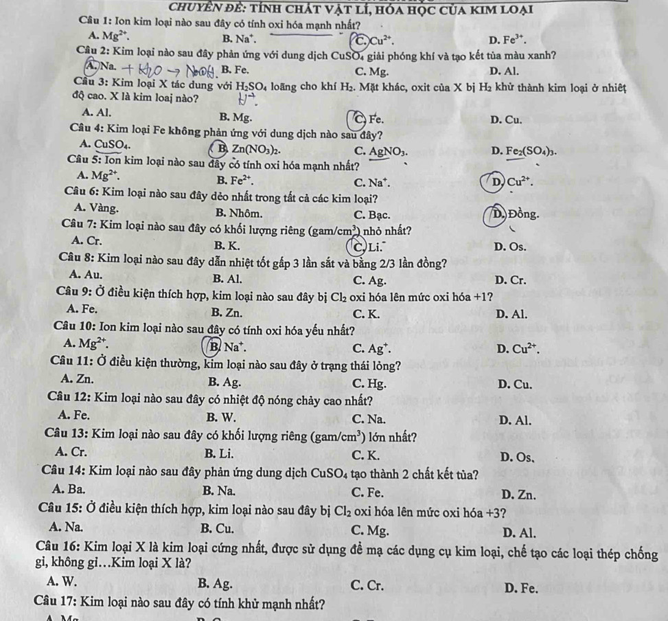 chuyÊN đề: tính chát vật lí, hóa học của kim loại
Câu 1: Ion kim loại nào sau đây có tính oxi hóa mạnh nhất?
A. Mg^(2+). B. Na*. C Cu^(2+). D. Fe^(3+).
Câu 2: Kim loại nào sau đây phản ứng với dung dịch CuSO₄ giải phóng khí và tạo kết tủa màu xanh?
A.)Na. B. Fe. C. Mg. D. Al.
Cầu 3: Kim loại X tác dung với H_2SO_4 loãng cho khí H_2. Mặt khác, oxit của X bị H_2 : khử thành kim loại ở nhiệt
đQ cao. X là kim loaj nào?
A. Al. B. Mg. D. Cu.
Fe.
Câu 4: Kim loại Fe không phản ứng với dung dịch nào sau đây?
A. CuSO₄.  B Zn(NO_3)_2.
C. AgNO_3. D. Fe_2(SO_4)_3.
Câu 5: Ion kim loại nào sau đây có tính oxi hóa mạnh nhất?
A. Mg^(2+). B. Fe^(2+). C. Na*. D Cu^(2+).
Câu 6: Kim loại nào sau đây dẻo nhất trong tất cả các kim loại?
A. Vàng. B. Nhôm. C. Bạc. D Đồng.
Câu 7: Kim loại nào sau đây có khối lượng riêng (gam) cm^3 nhỏ nhất?
A. Cr. B. K. C, Li. D. Os.
Câu 8: Kim loại nào sau đây dẫn nhiệt tốt gấp 3 lần sắt và bằng 2/3 lần đồng?
A. Au. B. Al. C. Ag. D. Cr.
Câu 9: Ở điều kiện thích hợp, kim loại nào sau đây bị Cl_2 oxi hóa lên mức oxi hóa +1?
A. Fe. B. Zn. D. Al.
C. K.
Câu 10: Ion kim loại nào sau đây có tính oxi hóa yếu nhất?
A. Mg^(2+). B. Na*. C. Ag*. D. Cu^(2+).
Câu 11: Ở điều kiện thường, kim loại nào sau đây ở trạng thái lỏng?
A. Zn. B. Ag. C. Hg. D. Cu.
Câu 12: Kim loại nào sau đây có nhiệt độ nóng chảy cao nhất?
A. Fe. B. W. C. Na. D. Al.
Câu 13: Kim loại nào sau đây có khối lượng riêng (gam/e cm^3) lớn nhất?
A. Cr. B. Li. C. K. D. Os、
Câu 14: Kim loại nào sau đây phản ứng dung dịch CuSO₄ tạo thành 2 chất kết tủa?
A. Ba. B. Na. C. Fe. D. Zn.
Câu 15: Ở điều kiện thích hợp, kim loại nào sau đây bị Cl_2 oxi hóa lên mức oxi hóa +3?
A. Na. B. Cu. C. Mg. D. Al.
Câu 16: Kim loại X là kim loại cứng nhất, được sử dụng đề mạ các dụng cụ kim loại, chế tạo các loại thép chống
gi, không gi…Kim loại X là?
A. W. B. Ag. C. Cr. D. Fe.
Câu 17: Kim loại nào sau đây có tính khử mạnh nhất?