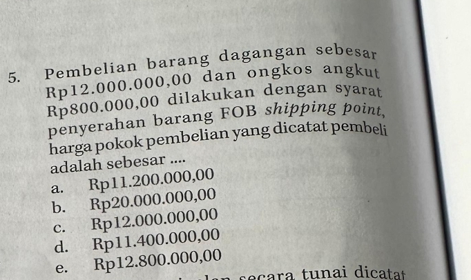 Pembelian barang dagangan sebesar
Rp12.000.000,00 dan ongkos angkut
Rp800.000,00 dilakukan dengan syarat
penyerahan barang FOB shipping point,
harga pokok pembelian yang dicatat pembeli
adalah sebesar ....
a. Rp11.200.000,00
b. Rp20.000.000,00
c. Rp12.000.000,00
d. Rp11.400.000,00
e. Rp12.800.000,00
s e çara tunai dicatat