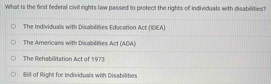 What Is the first federal civil rights law passed to protect the rights of individuals with disabilities?
The Individuals with Disabilities Education Act (IDEA)
The Americans with Disabilities Act (ADA)
The Rehabilitation Act of 1973
Bill of Right for Individuals with Disabilities