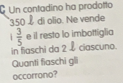 Un contadino ha prodotto
350 à di olio. Ne vende 
i  3/5  e il resto lo imbottiglia 
in fiaschi da 2 ciascuno. 
Quanti fiaschi gli 
occorrono?