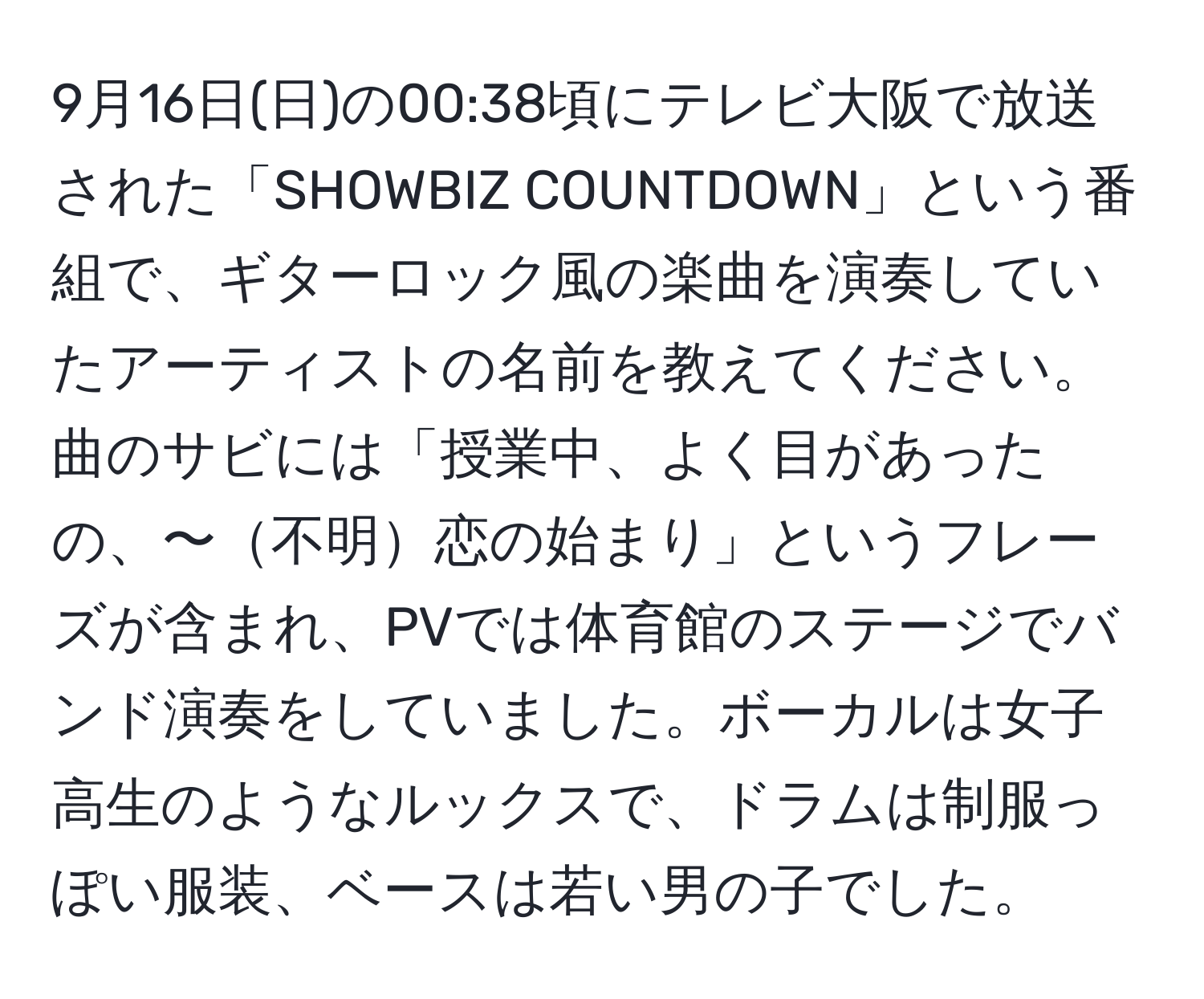 9月16日(日)の00:38頃にテレビ大阪で放送された「SHOWBIZ COUNTDOWN」という番組で、ギターロック風の楽曲を演奏していたアーティストの名前を教えてください。曲のサビには「授業中、よく目があったの、〜不明恋の始まり」というフレーズが含まれ、PVでは体育館のステージでバンド演奏をしていました。ボーカルは女子高生のようなルックスで、ドラムは制服っぽい服装、ベースは若い男の子でした。