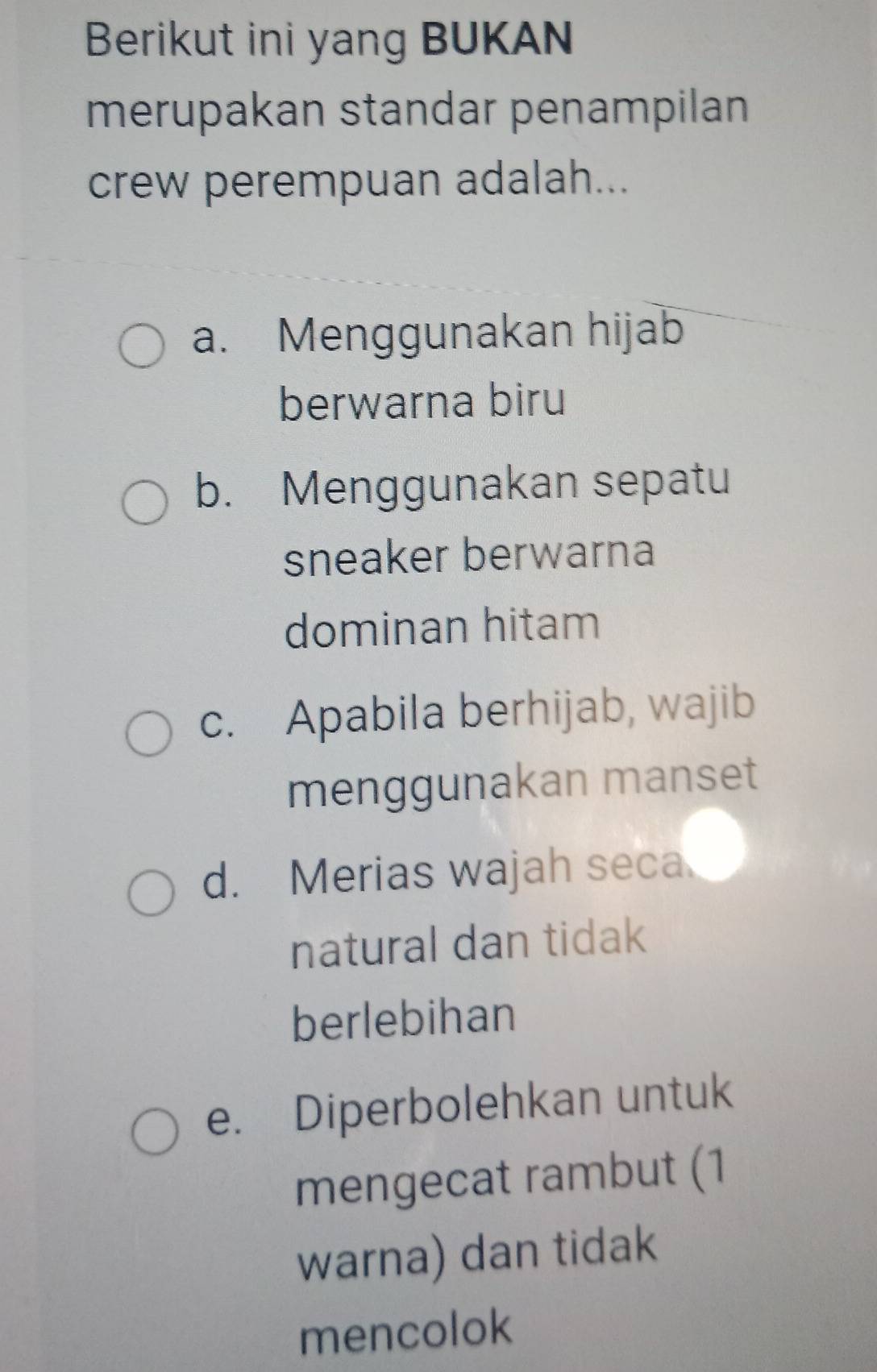 Berikut ini yang BUKAN
merupakan standar penampilan
crew perempuan adalah...
a. Menggunakan hijab
berwarna biru
b. Menggunakan sepatu
sneaker berwarna
dominan hitam
c. Apabila berhijab, wajib
menggunakan manset
d. Merias wajah seca
natural dan tidak
berlebihan
e. Diperbolehkan untuk
mengecat rambut (1
warna) dan tidak
mencolok