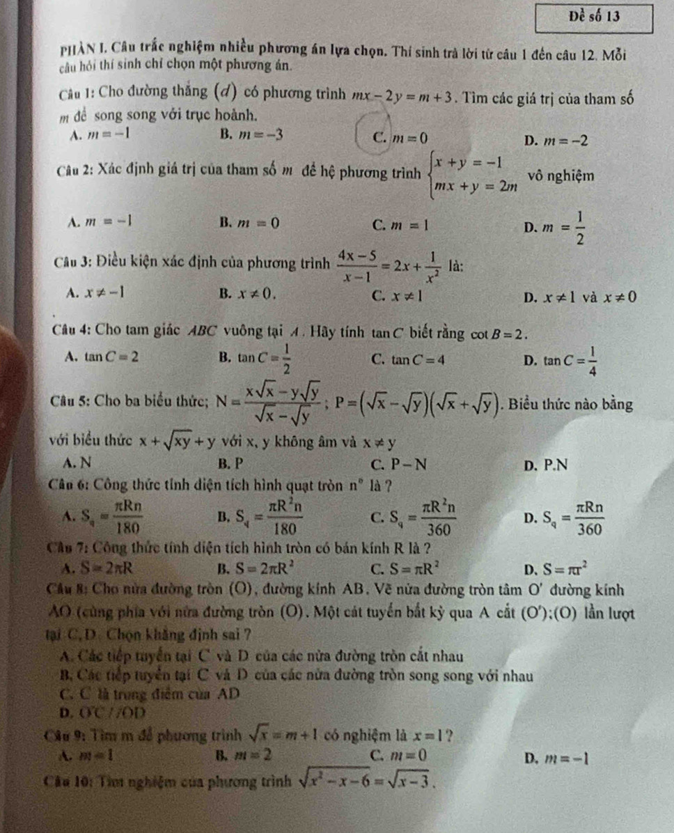 Đề số 13
PHÀN I. Câu trắc nghiệm nhiều phương án lựa chọn. Thí sinh trà lời từ câu 1 đến câu 12. Mỗi
câu hỏi thí sinh chỉ chọn một phương án.
Câu 1: Cho đường thắng (đ) có phương trình mx-2y=m+3. Tìm các giá trị của tham số
m đề song song với trục hoành.
A. m=-1 B. m=-3 C. m=0
D. m=-2
Câu 2: Xác định giá trị của tham số mô đề hệ phương trình beginarrayl x+y=-1 mx+y=2mendarray. vô nghiệm
A. m=-1 B. m=0 C. m=1
D. m= 1/2 
Cầu 3: Điều kiện xác định của phương trình  (4x-5)/x-1 =2x+ 1/x^2  là:
A. x!= -1 B. x!= 0. C. x!= 1 D. x!= 1 và x!= 0
Câu 4: Cho tam giác ABC vuông tại A . Hây tính tan C biết rằng cot B=2.
A. tan C=2 B. tan C= 1/2  C. tan C=4 D. tan C= 1/4 
Câu 5: Cho ba biểu thức; N= (xsqrt(x)-ysqrt(y))/sqrt(x)-sqrt(y) ;P=(sqrt(x)-sqrt(y))(sqrt(x)+sqrt(y)).. Biểu thức nào bằng
với biểu thức x+sqrt(xy)+y với x, y không âm và x!= y
A. N B. P C. P-N D. P.N
*  Cân 6: Công thức tỉnh điện tích hình quạt tròn n° là ?
A. S_n= π Rn/180  B. S_4= π R^2n/180  C. S_4= π R^2n/360  D. S_q= π Rn/360 
Cầu 7: Công thức tính diện tích hình tròn có bán kính R là ?
A. S=2π R B. S=2π R^2 C. S=π R^2 D. S=π r^2
Cầu #: Cho nửa đường tròn (O), đường kính AB. Vẽ nửa đường tròn tâm O'. đường kính
AO (cùng phía với nửa đường tròn (O). Một cát tuyển bắt kỳ qua A cắt (O');(O) lần lượt
tại C, D. Chọn khẳng định sai ?
A. Các tiếp tuyển tại C. và D. của các nửa đường tròn cắt nhau
B. Các tiếp tuyển tại C và D của các nửa đường tròn song song với nhau
C. C là trung điễm của AD
D. OC//OD
Câu 9: Tìm m để phương trình sqrt(x)=m+1 có nghiệm là x=1 ?
A. m=1 B. m=2 C. m=0 D, m=-1
Câu 10: Tìm nghiệm của phương trình sqrt(x^2-x-6)=sqrt(x-3).