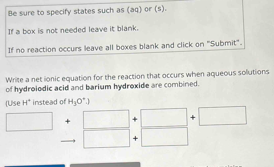 Be sure to specify states such as (aq) or (s). 
If a box is not needed leave it blank. 
If no reaction occurs leave all boxes blank and click on "Submit". 
Write a net ionic equation for the reaction that occurs when aqueous solutions 
of hydroiodic acid and barium hydroxide are combined. 
(Use H^+ instead of H_3O^+.)
□ + □ +□ +□
□ + □