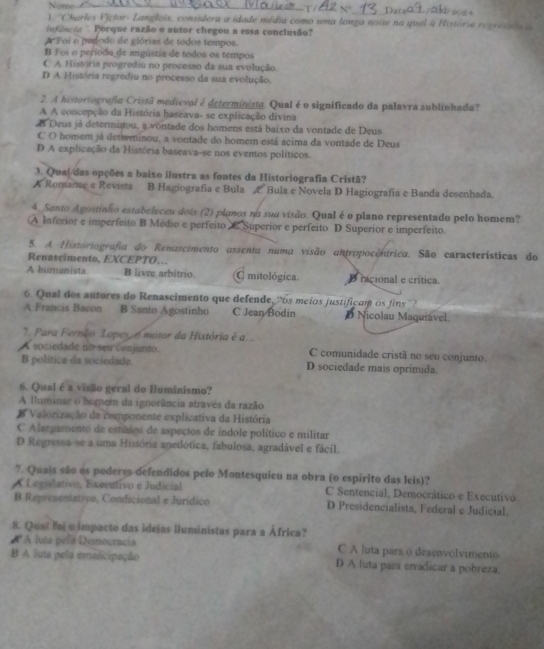 te_
_
_N D_ is
) ''Charles Víctor- Langlois, considera a idade média como uma longa noite na qual a História regresada  a
ofência '  Porque razão o autor chegou a essa conclusão?
A Foi o pegodo de glórias de todos tempos.
B Foi o períoda de angústia de todos os tempos
C A História progredia no processo da sua evolução.
D A História regrediu no processo da sua evolução.
2. A historiografia Cristã medieval é determinista. Qual é o significado da palavra sublinhada?
A A concepção da História baseava- se explicação divina
A Deus já determizou, a vontade dos homens está baixo da vontade de Deus
C O homem já detsminou, a vontade do homem está acima da vontade de Deus
D A explicação da História baseava-se nos eventos políticos.
3. Qual/das opções a baixo ilustra as fontes da Historiografia Cristã?
A Romanae e Revista B Hagiografia e Bula & Bula e Novela D Hagiografia e Banda desenhada.
4. Santo Agostinho estabeleceu dois (2) planos na sua visão. Qual é o plano representado pelo homem?
(A Inferior e imperfeito B Médio e perfeito C. Superior e perfeito D Superior e imperfeito.
5. A. Historiografia do Renascimento assenta numa visão antropocentrica. São características do
Renascimento, EXCEPTO…
A humanista B livre arbítrio  mitológica. D racional e crítica.
6. Qual dos autores do Renascimento que defende, cos meios justificam o     
A Francis Bacon B Santo Agostinho C Jean Bodin D Nicolau Maquiável.
'1 Para Fernão Lopes o motor da História é a...
A sociedade no seu conjunto C comunidade cristã no seu conjunto.
B política da sociedade. D sociedade mais oprimida.
6. Qual é a visão geral do Iluminismo?
A fluminar o hognem da ignorância através da razão
A Valorização da componente explicativa da História
C Alargamento de estados de aspectos de índole político e militar
D Regressa-se a uma História anedótica, fabulosa, agradável e fácil.
7. Quais são os poderes defendidos pelo Montesquieu na obra (o espírito das leis)?
A Legislativo, Executivo e Judicial C Sentencial, Democrático e Executivo
B Representatiyo, Condicional e Jurídico D Presidencialista, Federal e Judicial.
8. Qusi foi o impacto das ideias iluministas para a África?
R A luta pels Democracia C A luta para o desenvolvimento
B A luta pela emancipação D A luta para erradicar a pobreza.