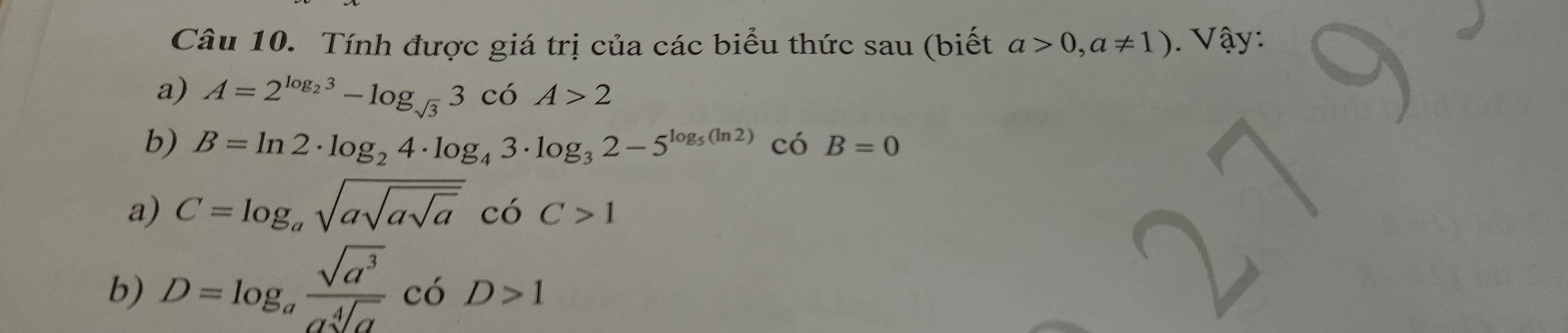 Tính được giá trị của các biểu thức sau (biết a>0,a!= 1). V ậy: 
a) A=2^(log _2)3-log _sqrt(3)3cdelta A>2
b) B=ln 2· log _24· log _43· log _32-5^(log _5)(ln 2)cos B=0
a) C=log _asqrt(asqrt asqrt a)coC>1
b) D=log _a sqrt(a^3)/asqrt[4](a) cbD>1