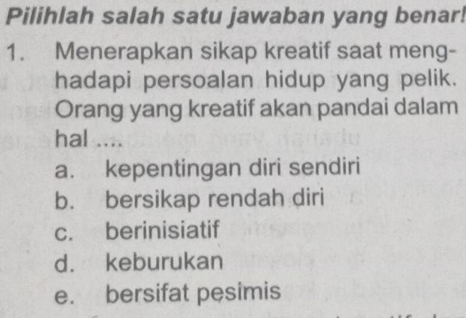 Pilihlah salah satu jawaban yang benar!
1. Menerapkan sikap kreatif saat meng-
hadapi persoalan hidup yang pelik.
Orang yang kreatif akan pandai dalam
hal ....
a. kepentingan diri sendiri
b. bersikap rendah diri
c. berinisiatif
d. keburukan
e. bersifat pesimis