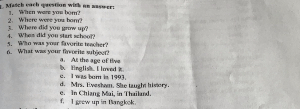 Match each question with an answer:
1. When were you born?
2. Where were you born?
3. Where did you grow up?
4. When did you start school?
5. Who was your favorite teacher?
6. What was your favorite subject?
a. At the age of five
b. English. I loved it.
c. I was born in 1993.
d. Mrs. Evesham. She taught history.
e. In Chiang Mai, in Thailand.
f. I grew up in Bangkok.