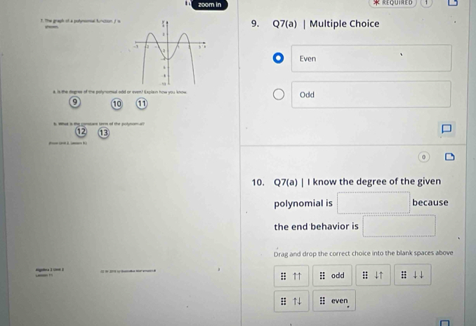 zoom in 1
9.
T. The graph of a polymomial funcoon fsQ7(a) | Multiple Choice
se
o Even
k is the degree of the polynomsal odd or even? Explain how you know Odd
9 10 1
unr of the polynom al?
12 13
2 )
10. Q7(a) | I know the degree of the given
polynomial is because
the end behavior is
Drag and drop the correct choice into the blank spaces above
_ 
_
: ↑↑ ;; odd = 
:; ↑ : even