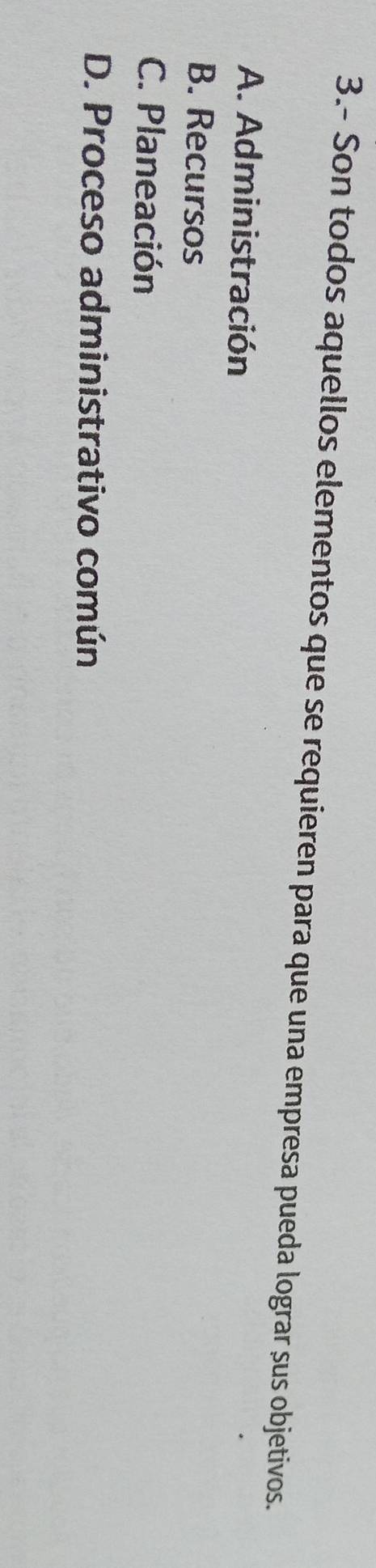 3.- Son todos aquellos elementos que se requieren para que una empresa pueda lograr sus objetivos.
A. Administración
B. Recursos
C. Planeación
D. Proceso administrativo común