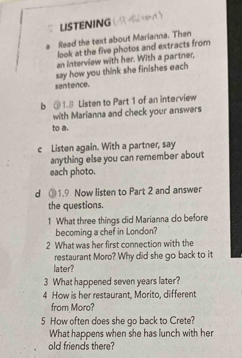 LISTENING 
a Read the text about Marianna. Then 
look at the five photos and extracts from 
an interview with her. With a partner, 
say how you think she finishes each 
sentence. 
b ① 1.8 Listen to Part 1 of an interview 
with Marianna and check your answers 
to a. 
c Listen again. With a partner, say 
anything else you can remember about 
each photo. 
d ① 1.9 Now listen to Part 2 and answer 
the questions. 
1 What three things did Marianna do before 
becoming a chef in London? 
2 What was her first connection with the 
restaurant Moro? Why did she go back to it 
later? 
3 What happened seven years later? 
4 How is her restaurant, Morito, different 
from Moro? 
5 How often does she go back to Crete? 
What happens when she has lunch with her 
old friends there?