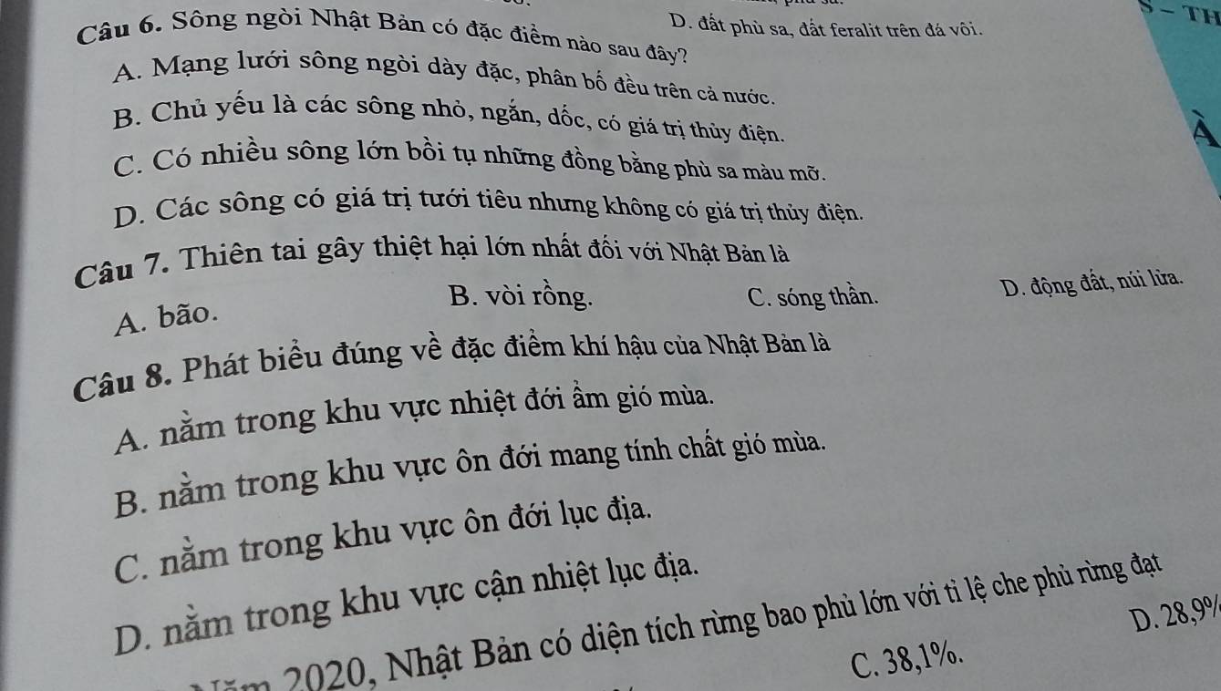 D. đất phù sa, đất feralit trên đá vôi.
Câu 6. Sông ngòi Nhật Bản có đặc điềm nào sau đây?
A. Mạng lưới sông ngòi dày đặc, phân bố đều trên cả nước.
B. Chủ yếu là các sông nhỏ, ngắn, dốc, có giá trị thủy điện.
À
C. Có nhiều sông lớn bồi tụ những đồng bằng phù sa màu mỡ.
D. Các sông có giá trị tưới tiêu nhưng không có giá trị thủy điện.
Câu 7. Thiên tai gây thiệt hại lớn nhất đối với Nhật Bản là
B. vòi rồng. C. sóng thần.
D. động đất, núi lửa.
A. bão.
Câu 8. Phát biểu đúng về đặc điểm khí hậu của Nhật Bản là
A. nằm trong khu vực nhiệt đới ẩm gió mùa.
B. nằm trong khu vực ôn đới mang tính chất gió mùa.
C. nằm trong khu vực ôn đới lục địa.
D. nằm trong khu vực cận nhiệt lục địa.
D. 28,9%
m 2020, Nhật Bản có diện tích rừng bao phù lớn với tì lệ che phù rừng đạt
C. 38,1%.