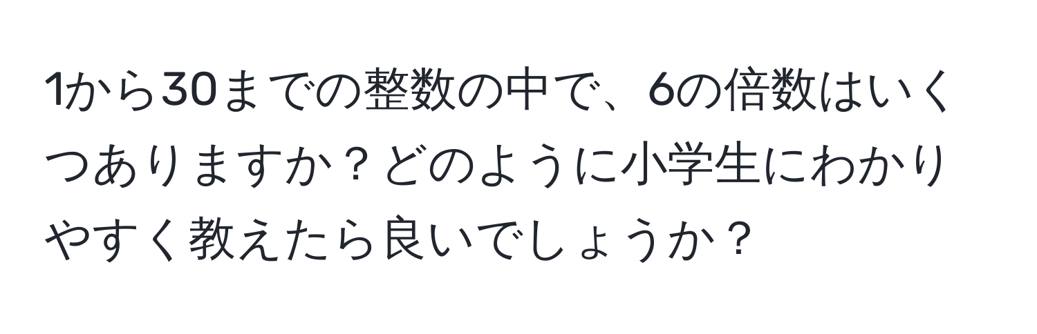 1から30までの整数の中で、6の倍数はいくつありますか？どのように小学生にわかりやすく教えたら良いでしょうか？