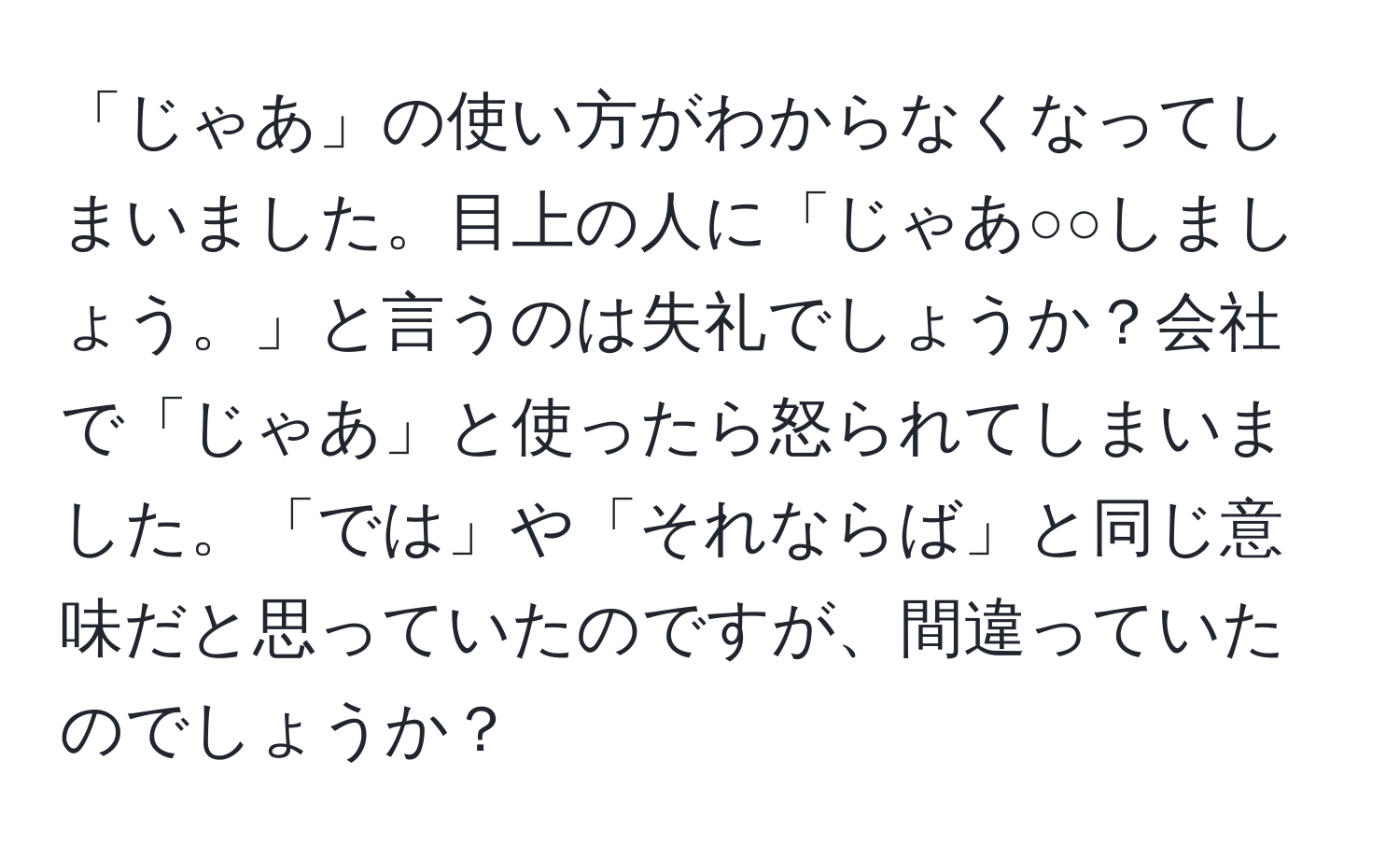 「じゃあ」の使い方がわからなくなってしまいました。目上の人に「じゃあ○○しましょう。」と言うのは失礼でしょうか？会社で「じゃあ」と使ったら怒られてしまいました。「では」や「それならば」と同じ意味だと思っていたのですが、間違っていたのでしょうか？